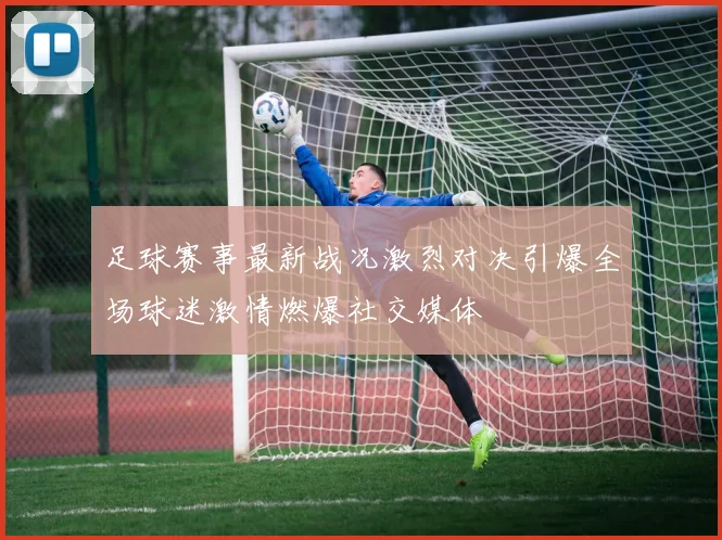 足球赛事最新战况激烈对决引爆全场球迷激情燃爆社交媒体