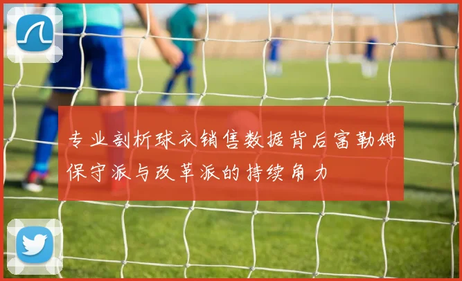 专业剖析球衣销售数据背后富勒姆保守派与改革派的持续角力